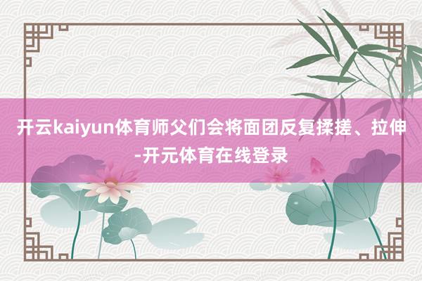 开云kaiyun体育师父们会将面团反复揉搓、拉伸-开元体育在