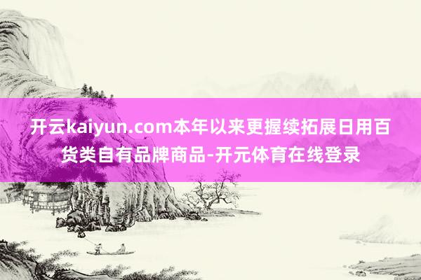 开云kaiyun.com本年以来更握续拓展日用百货类自有品牌