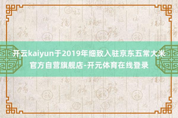 开云kaiyun于2019年细致入驻京东五常大米官方自营旗舰