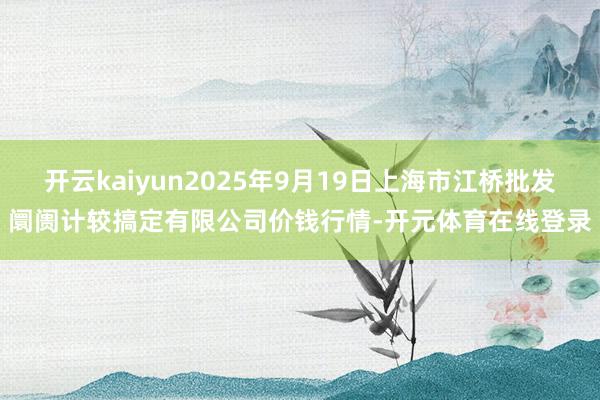 开云kaiyun2025年9月19日上海市江桥批发阛阓计较搞