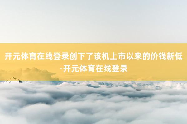 开元体育在线登录创下了该机上市以来的价钱新低-开元体育在线登