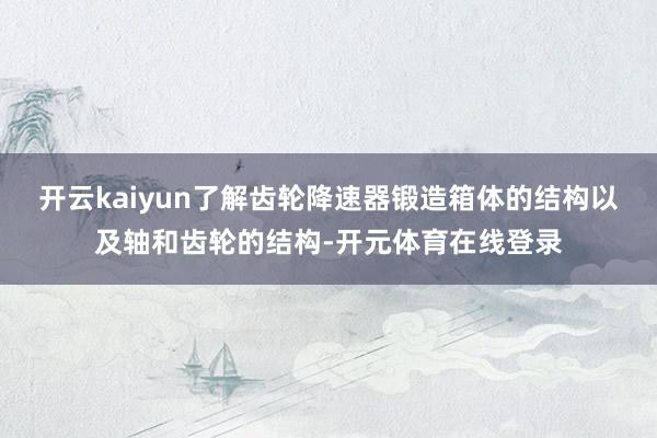 开云kaiyun了解齿轮降速器锻造箱体的结构以及轴和齿轮的结