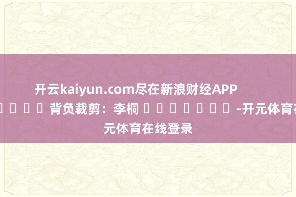 开云kaiyun.com尽在新浪财经APP            						背负裁剪：李桐 							-开元体育在线登录
