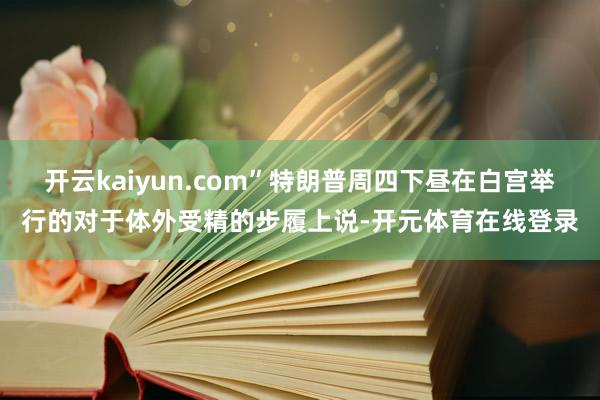 开云kaiyun.com”特朗普周四下昼在白宫举行的对于体外受精的步履上说-开元体育在线登录