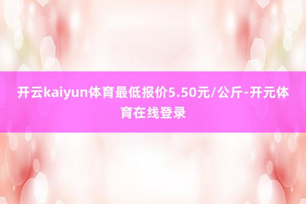 开云kaiyun体育最低报价5.50元/公斤-开元体育在线登